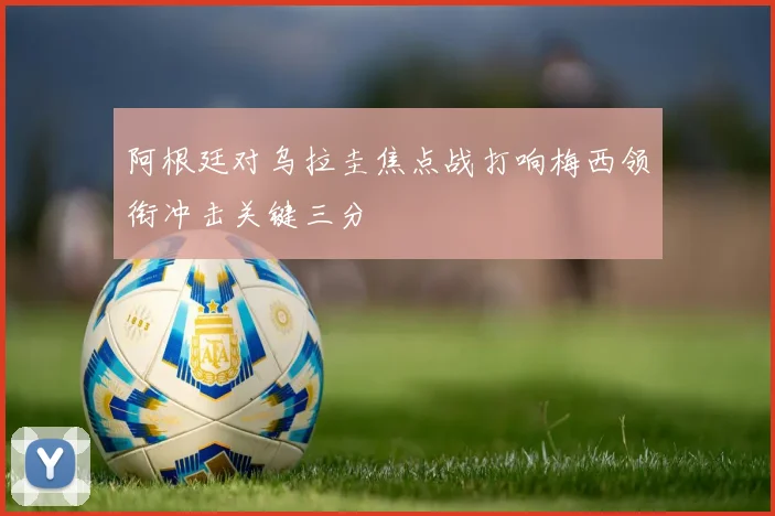 阿根廷对乌拉圭焦点战打响梅西领衔冲击关键三分