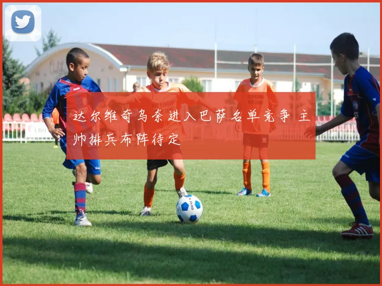 达尔维奇乌奈进入巴萨名单竞争 主帅排兵布阵待定
