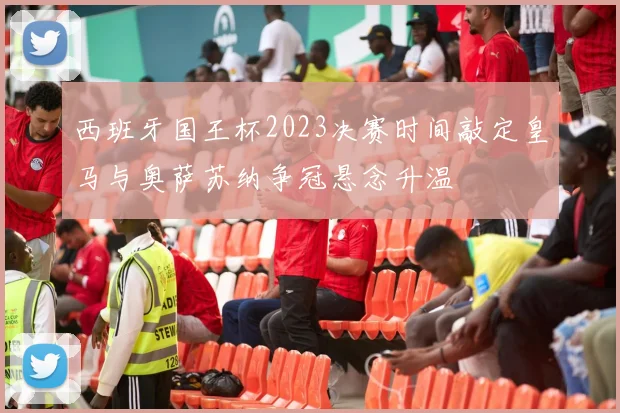西班牙国王杯2023决赛时间敲定皇马与奥萨苏纳争冠悬念升温