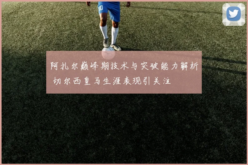 阿扎尔巅峰期技术与突破能力解析 切尔西皇马生涯表现引关注