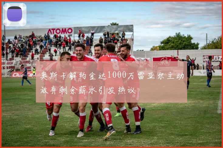 奥斯卡解约金达1000万雷亚尔主动放弃剩余薪水引发热议