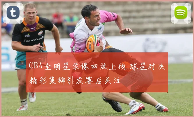 CBA全明星录像回放上线 球星对决精彩集锦引发赛后关注