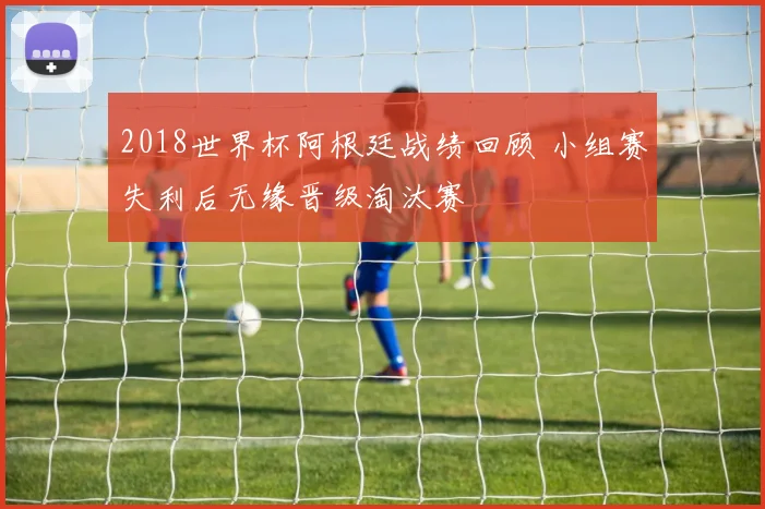2018世界杯阿根廷战绩回顾 小组赛失利后无缘晋级淘汰赛