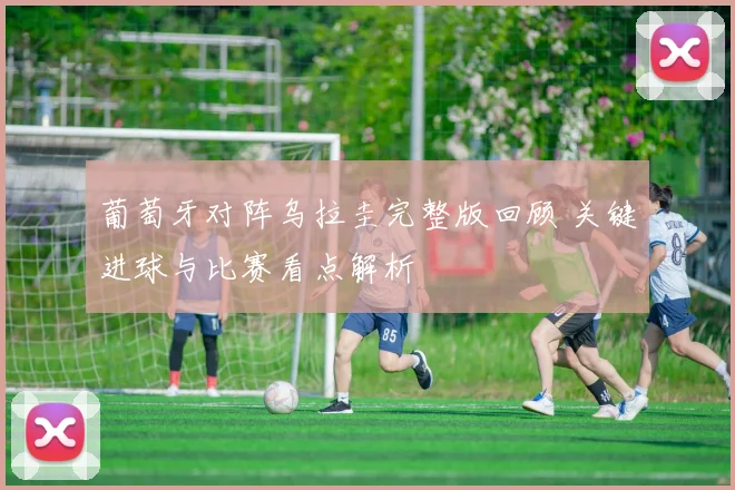 葡萄牙对阵乌拉圭完整版回顾 关键进球与比赛看点解析