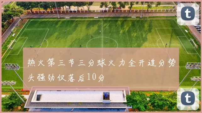 热火第三节三分球火力全开追分势头强劲仅落后10分