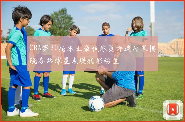 CBA第30轮本土最佳球员评选结果揭晓各路球星表现精彩纷呈