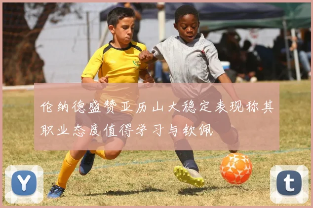 伦纳德盛赞亚历山大稳定表现称其职业态度值得学习与钦佩