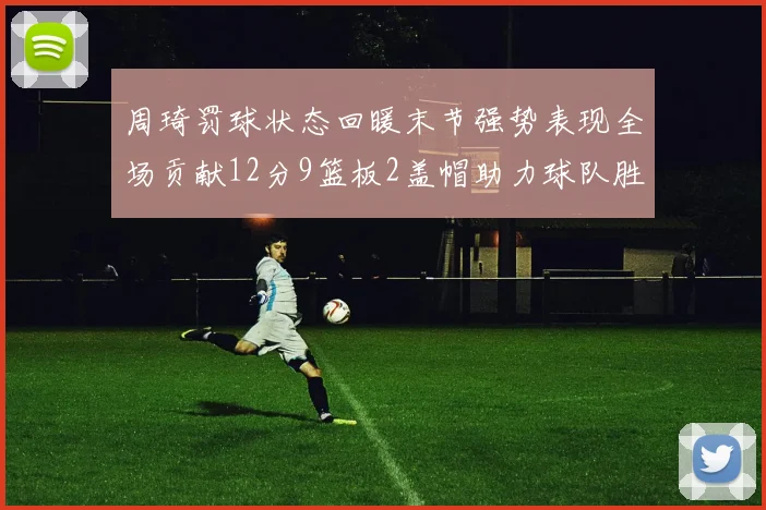 周琦罚球状态回暖末节强势表现全场贡献12分9篮板2盖帽助力球队胜利