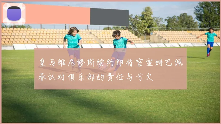 皇马维尼修斯续约即将官宣姆巴佩承认对俱乐部的责任与亏欠