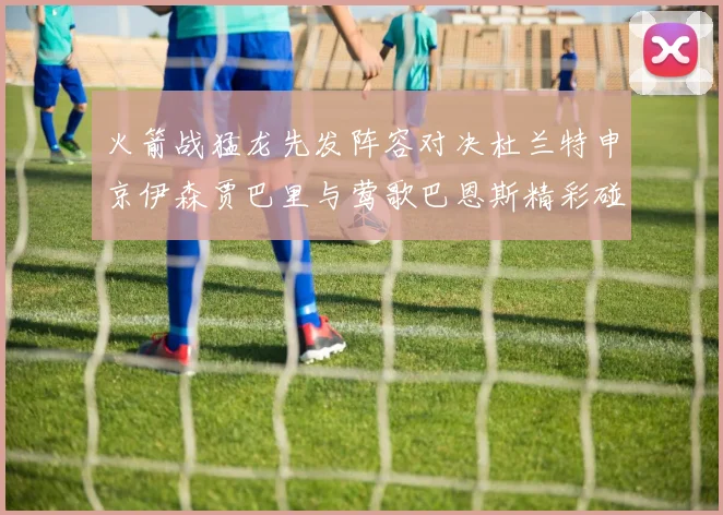 火箭战猛龙先发阵容对决杜兰特申京伊森贾巴里与莺歌巴恩斯精彩碰撞
