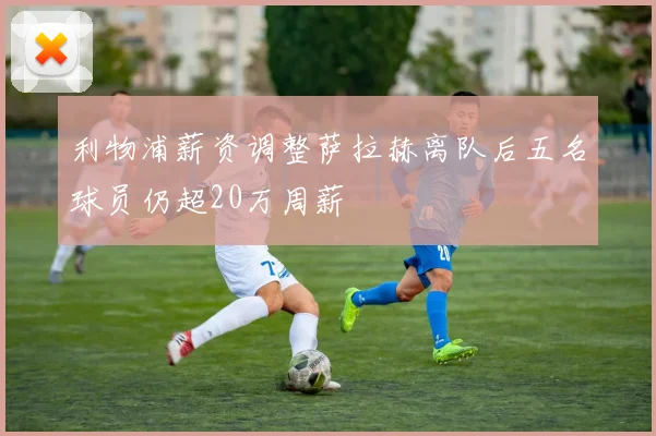 利物浦薪资调整萨拉赫离队后五名球员仍超20万周薪