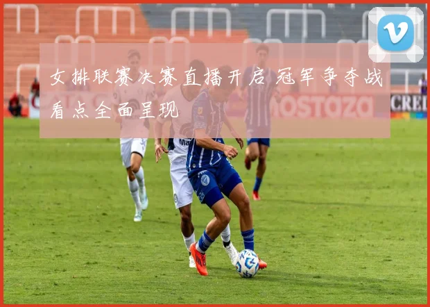 女排联赛决赛直播开启 冠军争夺战看点全面呈现
