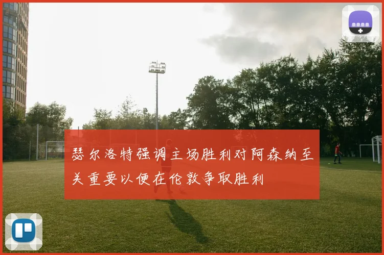 瑟尔洛特强调主场胜利对阿森纳至关重要以便在伦敦争取胜利