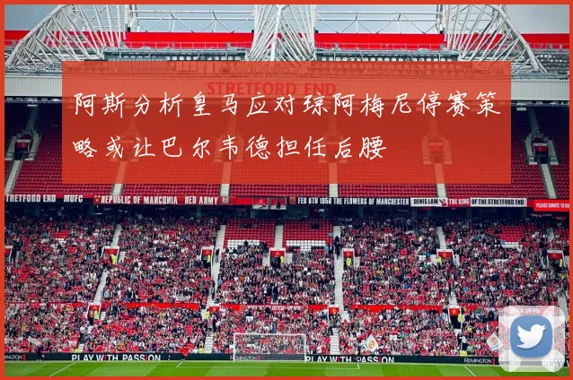阿斯分析皇马应对琼阿梅尼停赛策略或让巴尔韦德担任后腰